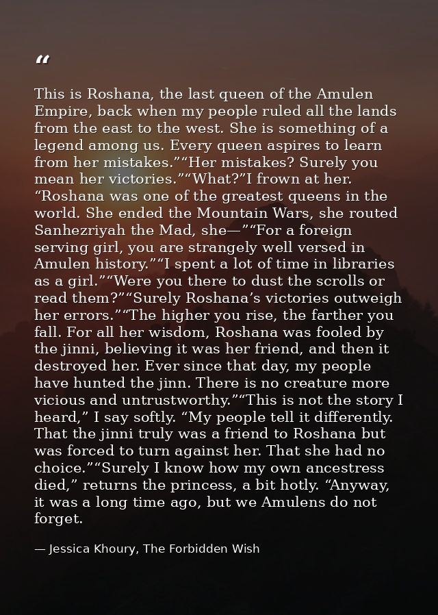 This is Roshana, the last queen of the Amulen Empire, back when my people ruled all the lands from the east to the west. — Jessica Khoury, The Forbidden Wish