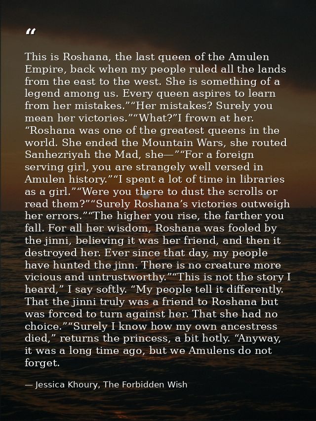 This is Roshana, the last queen of the Amulen Empire, back when my people ruled all the lands from the east to the west. — Jessica Khoury, The Forbidden Wish