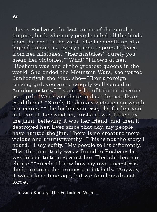 This is Roshana, the last queen of the Amulen Empire, back when my people ruled all the lands from the east to the west. — Jessica Khoury, The Forbidden Wish