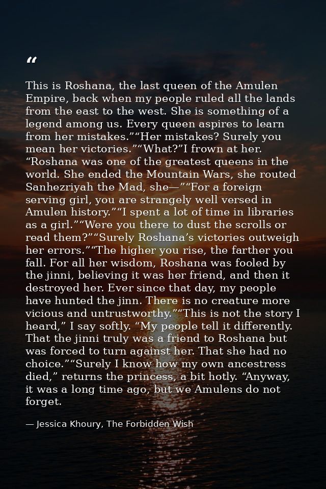 This is Roshana, the last queen of the Amulen Empire, back when my people ruled all the lands from the east to the west. — Jessica Khoury, The Forbidden Wish