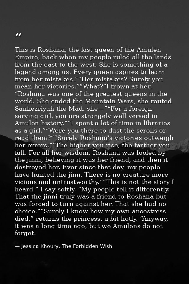 This is Roshana, the last queen of the Amulen Empire, back when my people ruled all the lands from the east to the west. — Jessica Khoury, The Forbidden Wish