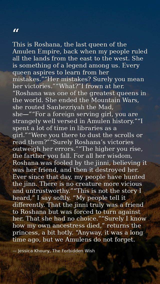 This is Roshana, the last queen of the Amulen Empire, back when my people ruled all the lands from the east to the west. — Jessica Khoury, The Forbidden Wish
