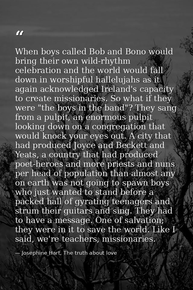 When boys called Bob and Bono would bring their own wild-rhythm celebration and the world would fall down in worshipful  — Josephine Hart, The truth about love
