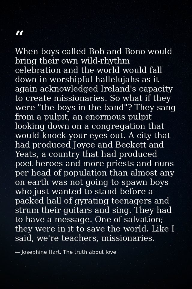 When boys called Bob and Bono would bring their own wild-rhythm celebration and the world would fall down in worshipful  — Josephine Hart, The truth about love