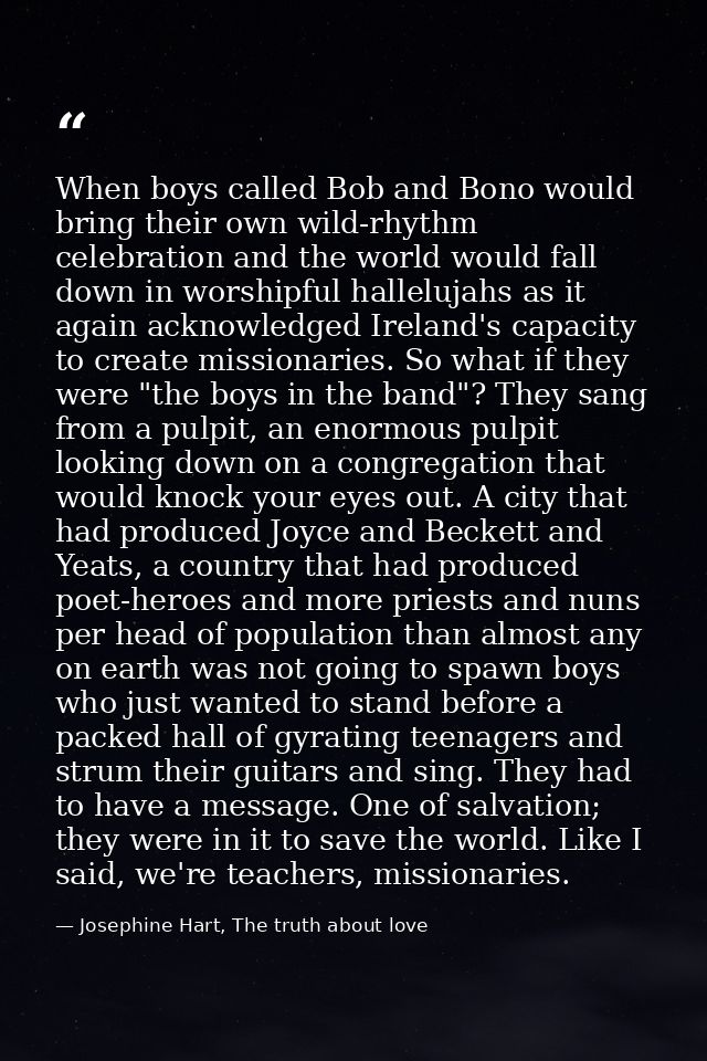 When boys called Bob and Bono would bring their own wild-rhythm celebration and the world would fall down in worshipful  — Josephine Hart, The truth about love