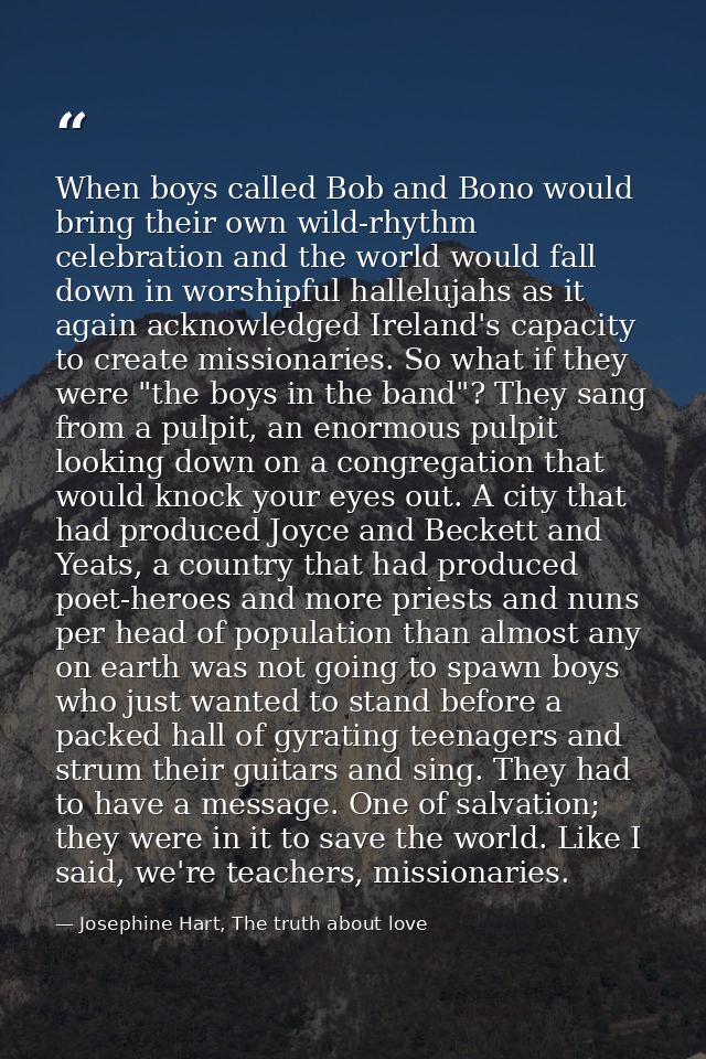 When boys called Bob and Bono would bring their own wild-rhythm celebration and the world would fall down in worshipful  — Josephine Hart, The truth about love