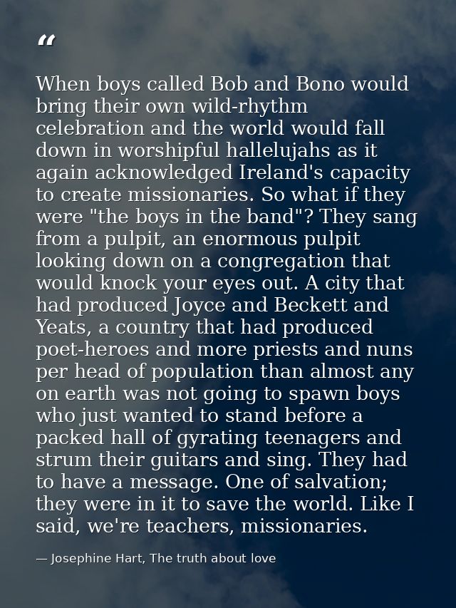 When boys called Bob and Bono would bring their own wild-rhythm celebration and the world would fall down in worshipful  — Josephine Hart, The truth about love