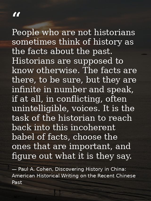 People who are not historians sometimes think of history as the facts about the past. Historians are supposed to know ot — Paul A. Cohen, Discovering History in China: American Historical Writing on the Recent Chinese Past