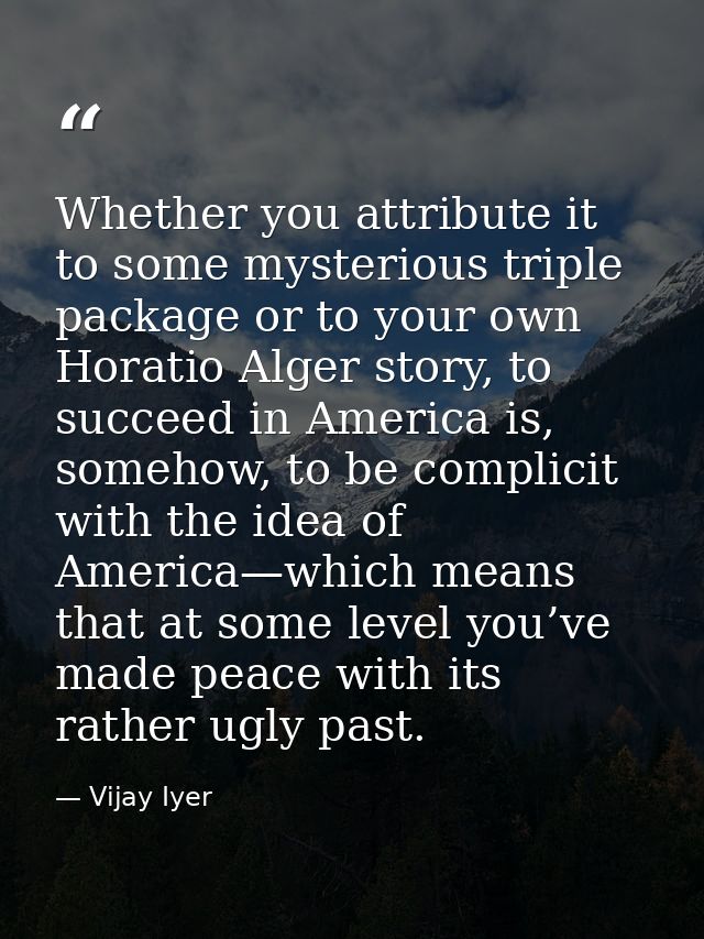 Whether you attribute it to some mysterious triple package or to your own Horatio Alger story, to succeed in America is, — Vijay Iyer