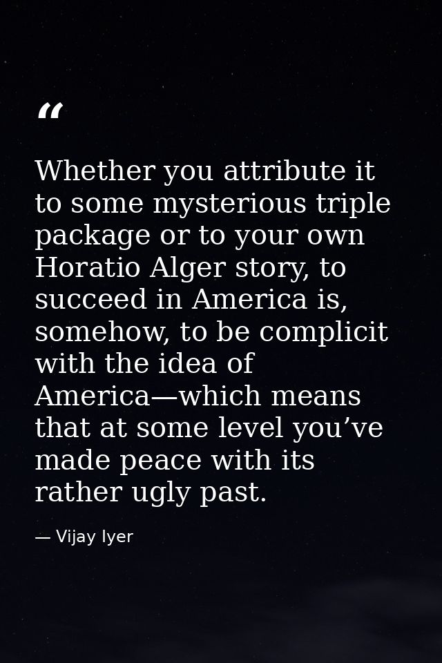 Whether you attribute it to some mysterious triple package or to your own Horatio Alger story, to succeed in America is, — Vijay Iyer