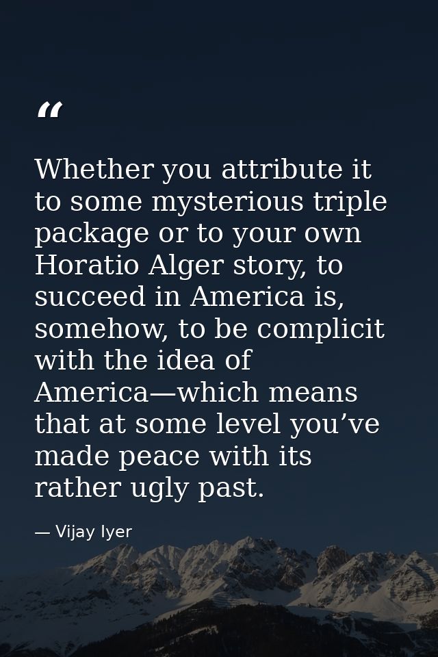 Whether you attribute it to some mysterious triple package or to your own Horatio Alger story, to succeed in America is, — Vijay Iyer