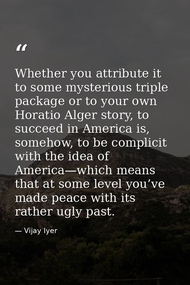 Whether you attribute it to some mysterious triple package or to your own Horatio Alger story, to succeed in America is, — Vijay Iyer