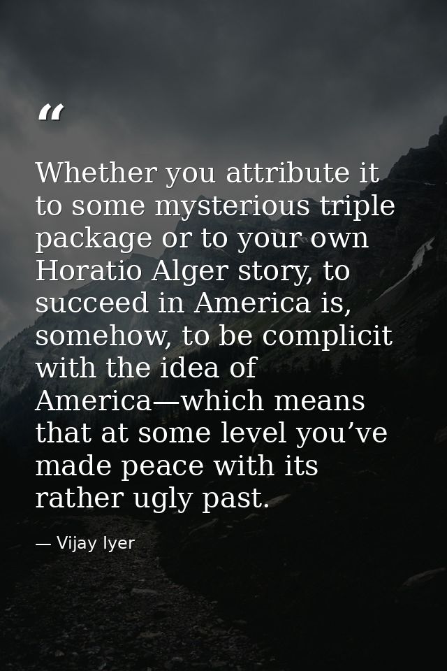 Whether you attribute it to some mysterious triple package or to your own Horatio Alger story, to succeed in America is, — Vijay Iyer
