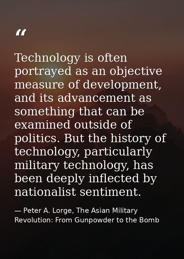 Technology is often portrayed as an objective measure of development, and its advancement as something that can be exami — Peter A. Lorge, The Asian Military Revolution: From Gunpowder to the Bomb