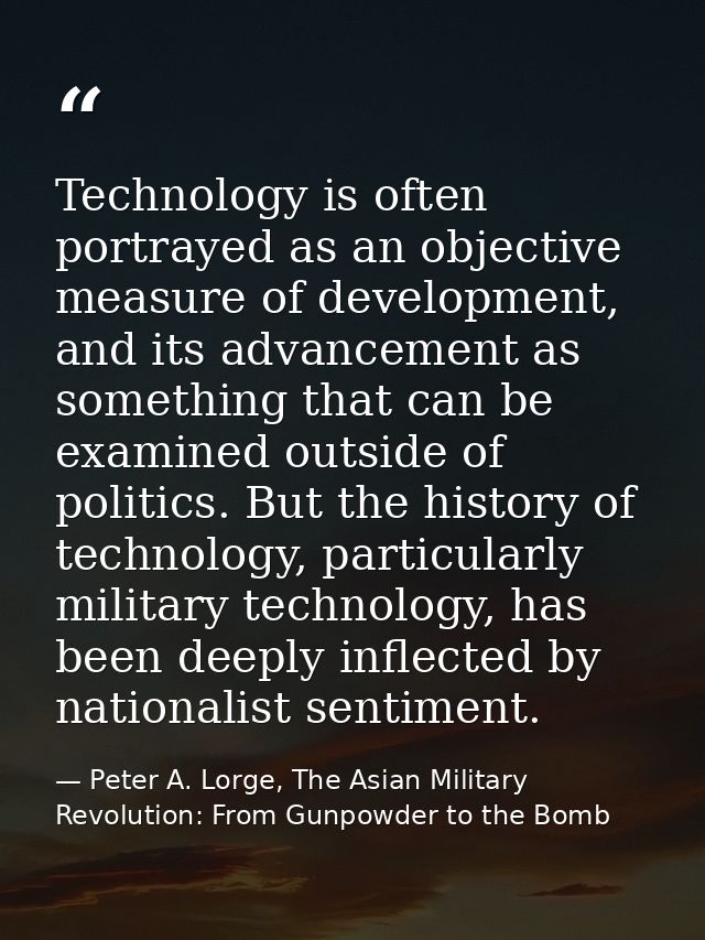 Technology is often portrayed as an objective measure of development, and its advancement as something that can be exami — Peter A. Lorge, The Asian Military Revolution: From Gunpowder to the Bomb