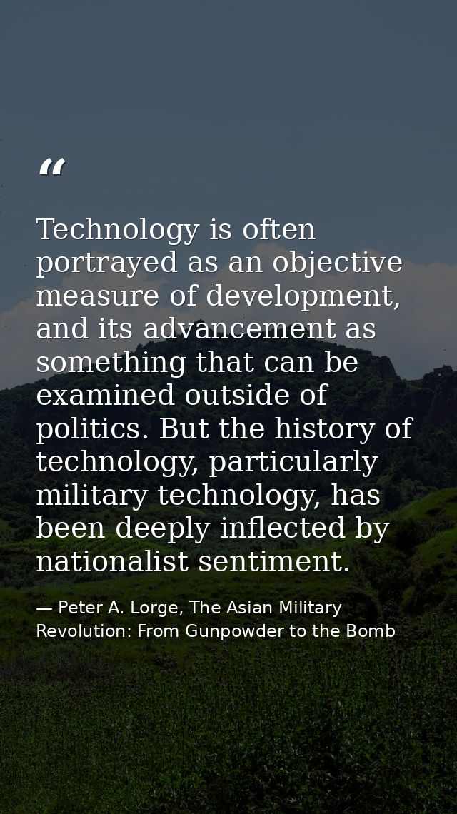 Technology is often portrayed as an objective measure of development, and its advancement as something that can be exami — Peter A. Lorge, The Asian Military Revolution: From Gunpowder to the Bomb