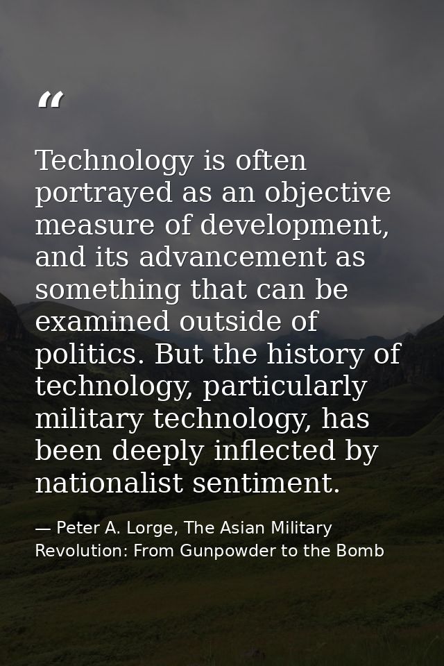 Technology is often portrayed as an objective measure of development, and its advancement as something that can be exami — Peter A. Lorge, The Asian Military Revolution: From Gunpowder to the Bomb