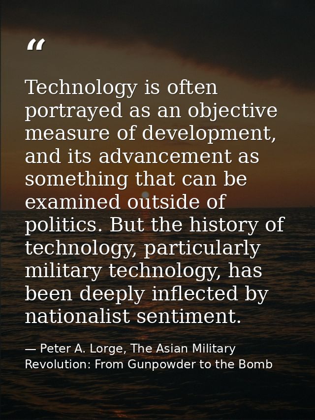 Technology is often portrayed as an objective measure of development, and its advancement as something that can be exami — Peter A. Lorge, The Asian Military Revolution: From Gunpowder to the Bomb