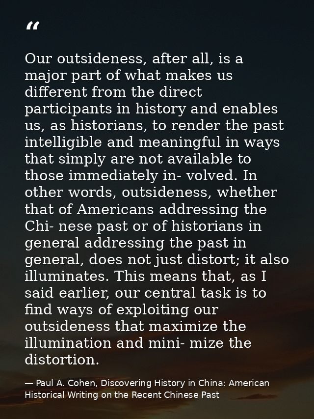 Our outsideness, after all, is a major part of what makes us different from the direct participants in history and enabl — Paul A. Cohen, Discovering History in China: American Historical Writing on the Recent Chinese Past