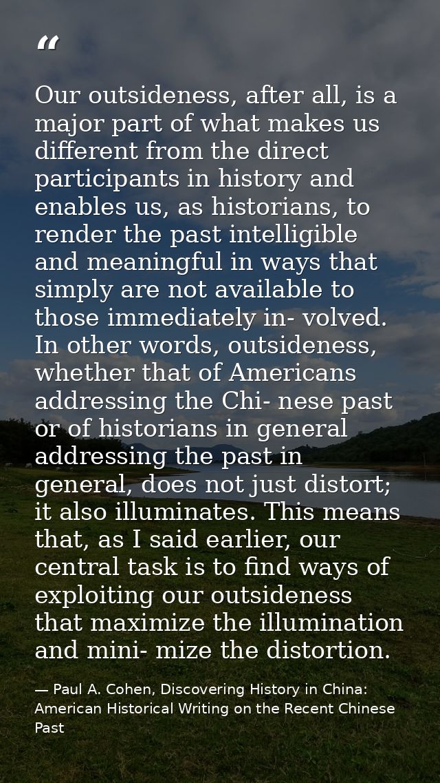 Our outsideness, after all, is a major part of what makes us different from the direct participants in history and enabl — Paul A. Cohen, Discovering History in China: American Historical Writing on the Recent Chinese Past