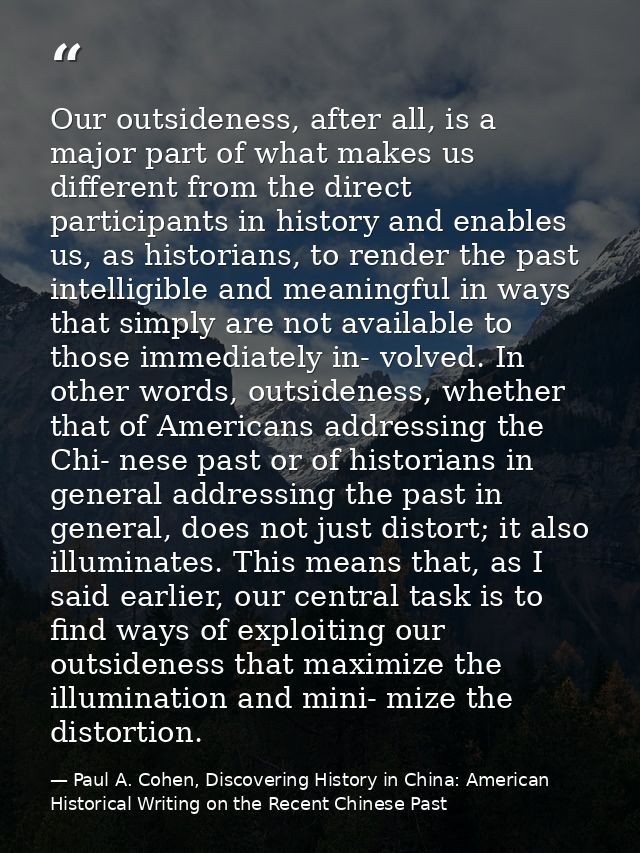 Our outsideness, after all, is a major part of what makes us different from the direct participants in history and enabl — Paul A. Cohen, Discovering History in China: American Historical Writing on the Recent Chinese Past