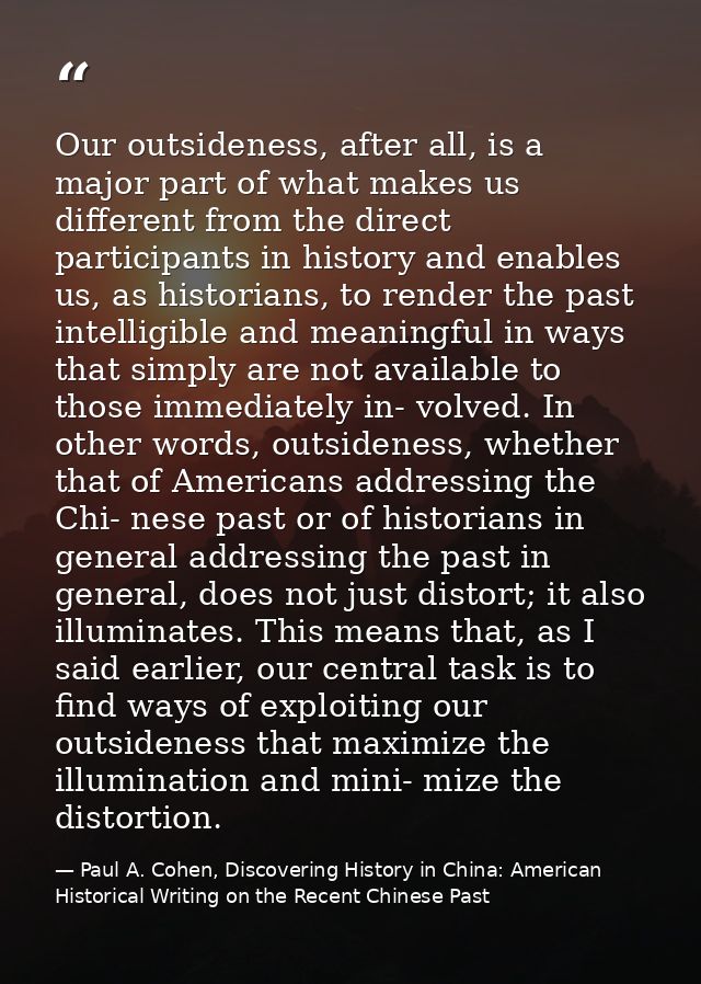 Our outsideness, after all, is a major part of what makes us different from the direct participants in history and enabl — Paul A. Cohen, Discovering History in China: American Historical Writing on the Recent Chinese Past