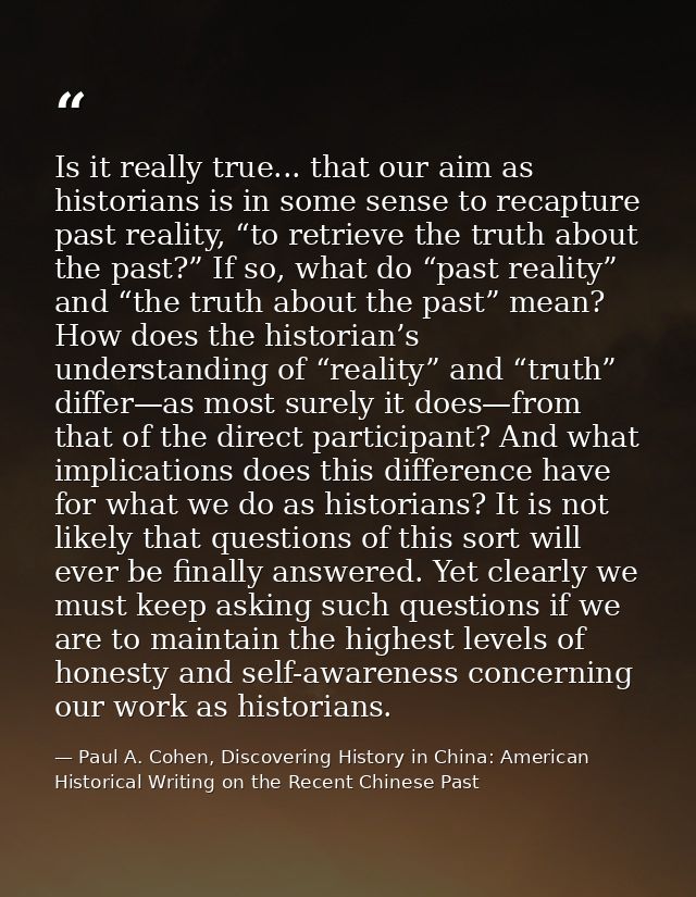 Is it really true... that our aim as historians is in some sense to recapture past reality, “to retrieve the truth about — Paul A. Cohen, Discovering History in China: American Historical Writing on the Recent Chinese Past