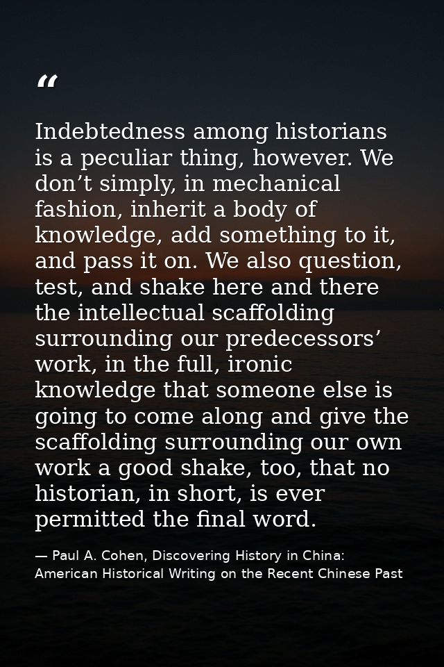 Indebtedness among historians is a peculiar thing, however. We don’t simply, in mechanical fashion, inherit a body of kn — Paul A. Cohen, Discovering History in China: American Historical Writing on the Recent Chinese Past
