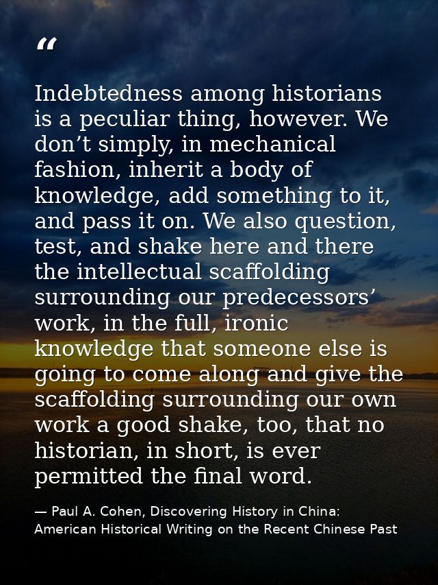 Indebtedness among historians is a peculiar thing, however. We don’t simply, in mechanical fashion, inherit a body of kn — Paul A. Cohen, Discovering History in China: American Historical Writing on the Recent Chinese Past