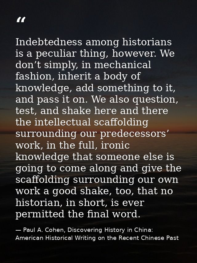 Indebtedness among historians is a peculiar thing, however. We don’t simply, in mechanical fashion, inherit a body of kn — Paul A. Cohen, Discovering History in China: American Historical Writing on the Recent Chinese Past