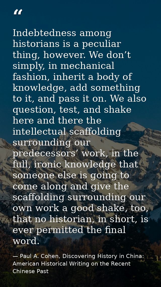 Indebtedness among historians is a peculiar thing, however. We don’t simply, in mechanical fashion, inherit a body of kn — Paul A. Cohen, Discovering History in China: American Historical Writing on the Recent Chinese Past