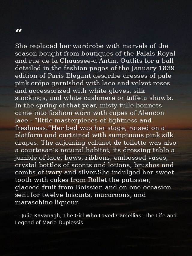 She replaced her wardrobe with marvels of the season bought from boutiques of the Palais-Royal and rue de la Chaussee-d' — Julie Kavanagh, The Girl Who Loved Camellias: The Life and Legend of Marie Duplessis