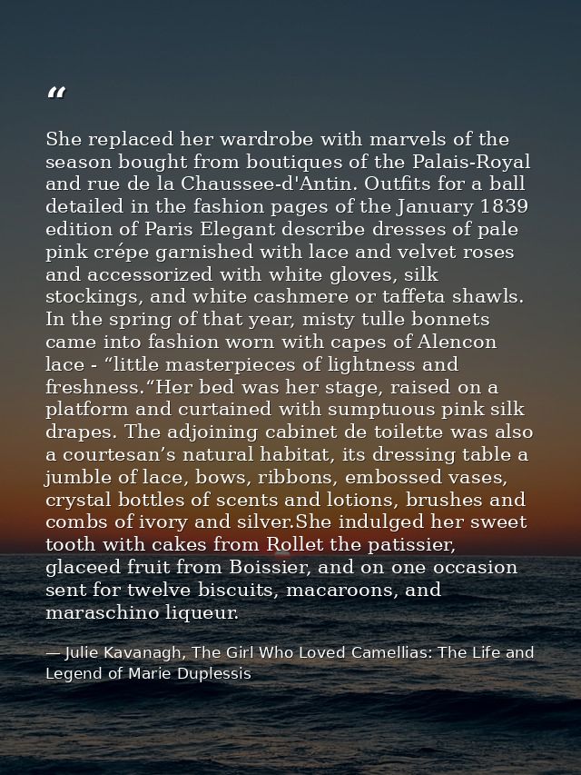 She replaced her wardrobe with marvels of the season bought from boutiques of the Palais-Royal and rue de la Chaussee-d' — Julie Kavanagh, The Girl Who Loved Camellias: The Life and Legend of Marie Duplessis