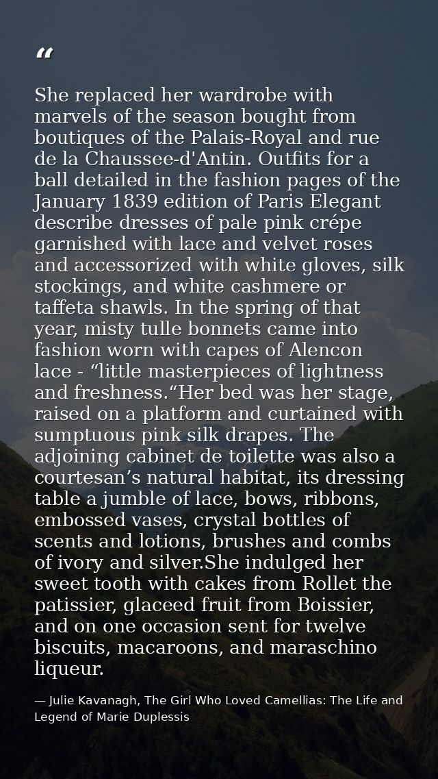 She replaced her wardrobe with marvels of the season bought from boutiques of the Palais-Royal and rue de la Chaussee-d' — Julie Kavanagh, The Girl Who Loved Camellias: The Life and Legend of Marie Duplessis