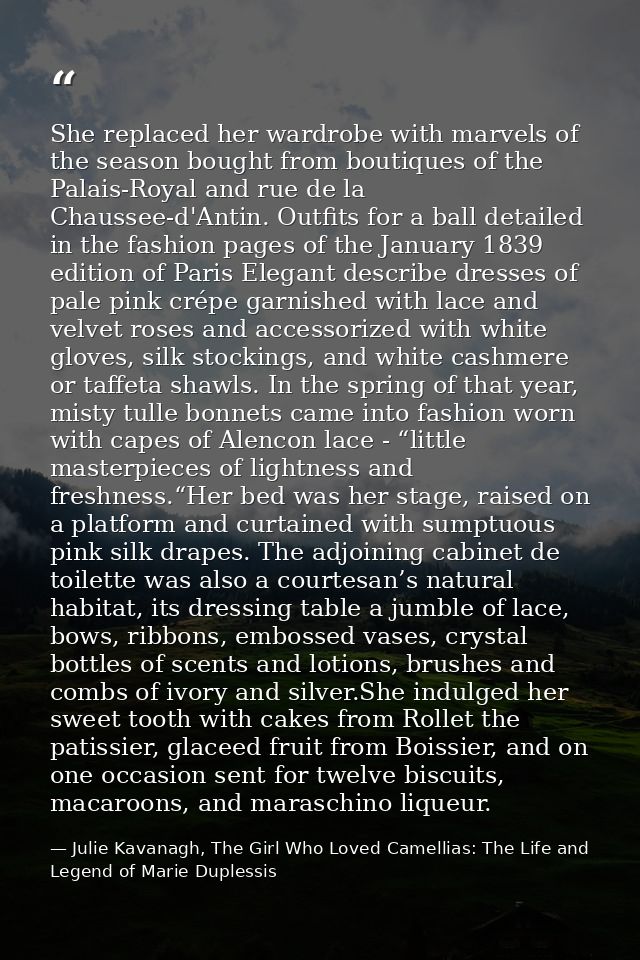 She replaced her wardrobe with marvels of the season bought from boutiques of the Palais-Royal and rue de la Chaussee-d' — Julie Kavanagh, The Girl Who Loved Camellias: The Life and Legend of Marie Duplessis