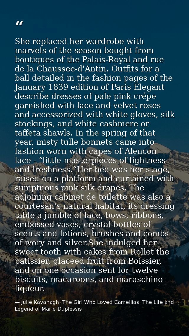 She replaced her wardrobe with marvels of the season bought from boutiques of the Palais-Royal and rue de la Chaussee-d' — Julie Kavanagh, The Girl Who Loved Camellias: The Life and Legend of Marie Duplessis
