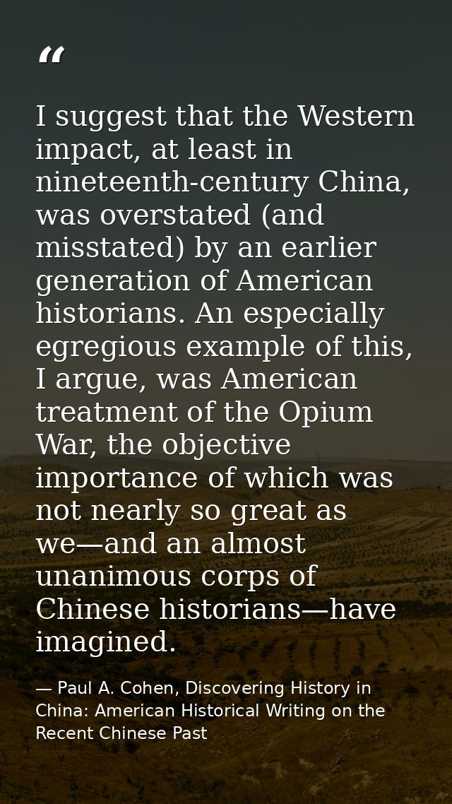 I suggest that the Western impact, at least in nineteenth-century China, was overstated (and misstated) by an earlier ge — Paul A. Cohen, Discovering History in China: American Historical Writing on the Recent Chinese Past