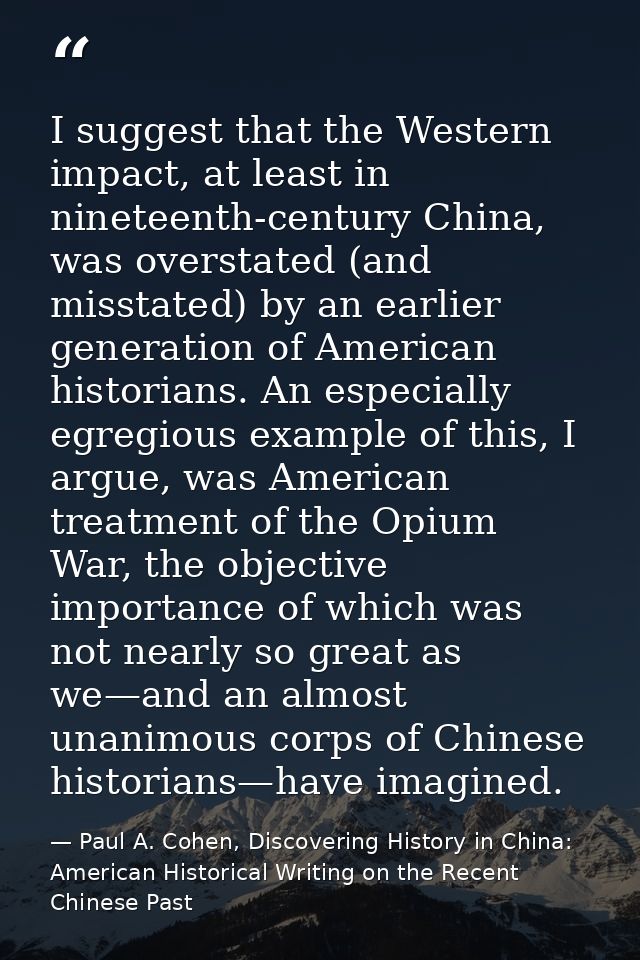 I suggest that the Western impact, at least in nineteenth-century China, was overstated (and misstated) by an earlier ge — Paul A. Cohen, Discovering History in China: American Historical Writing on the Recent Chinese Past
