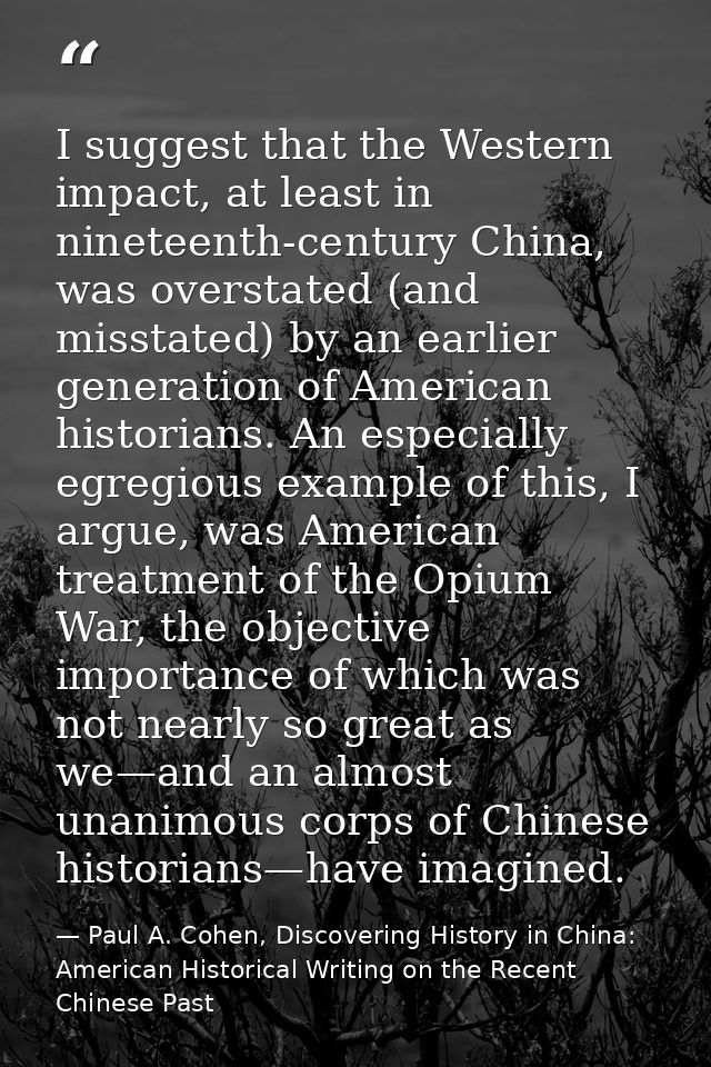 I suggest that the Western impact, at least in nineteenth-century China, was overstated (and misstated) by an earlier ge — Paul A. Cohen, Discovering History in China: American Historical Writing on the Recent Chinese Past