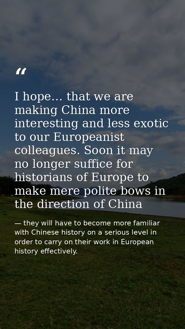 I hope… that we are making China more interesting and less exotic to our Europeanist colleagues. Soon it may no longer s — they will have to become more familiar with Chinese history on a serious level in order to carry on their work in European history effectively.