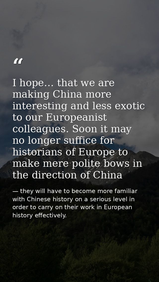 I hope… that we are making China more interesting and less exotic to our Europeanist colleagues. Soon it may no longer s — they will have to become more familiar with Chinese history on a serious level in order to carry on their work in European history effectively.