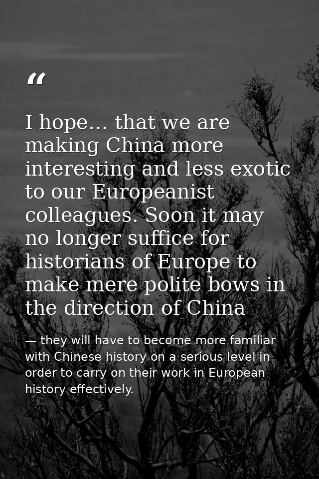 I hope… that we are making China more interesting and less exotic to our Europeanist colleagues. Soon it may no longer s — they will have to become more familiar with Chinese history on a serious level in order to carry on their work in European history effectively.