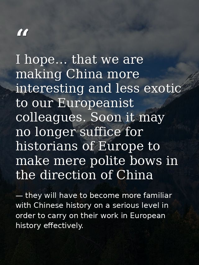 I hope… that we are making China more interesting and less exotic to our Europeanist colleagues. Soon it may no longer s — they will have to become more familiar with Chinese history on a serious level in order to carry on their work in European history effectively.
