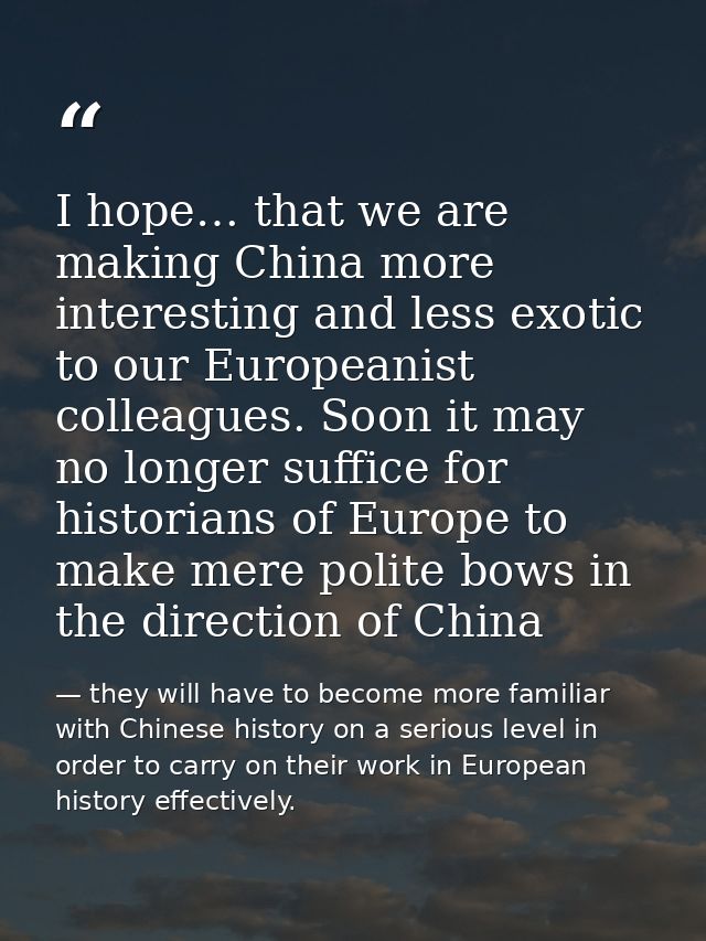 I hope… that we are making China more interesting and less exotic to our Europeanist colleagues. Soon it may no longer s — they will have to become more familiar with Chinese history on a serious level in order to carry on their work in European history effectively.