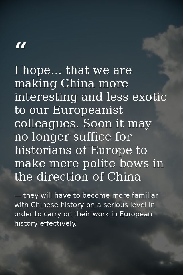 I hope… that we are making China more interesting and less exotic to our Europeanist colleagues. Soon it may no longer s — they will have to become more familiar with Chinese history on a serious level in order to carry on their work in European history effectively.