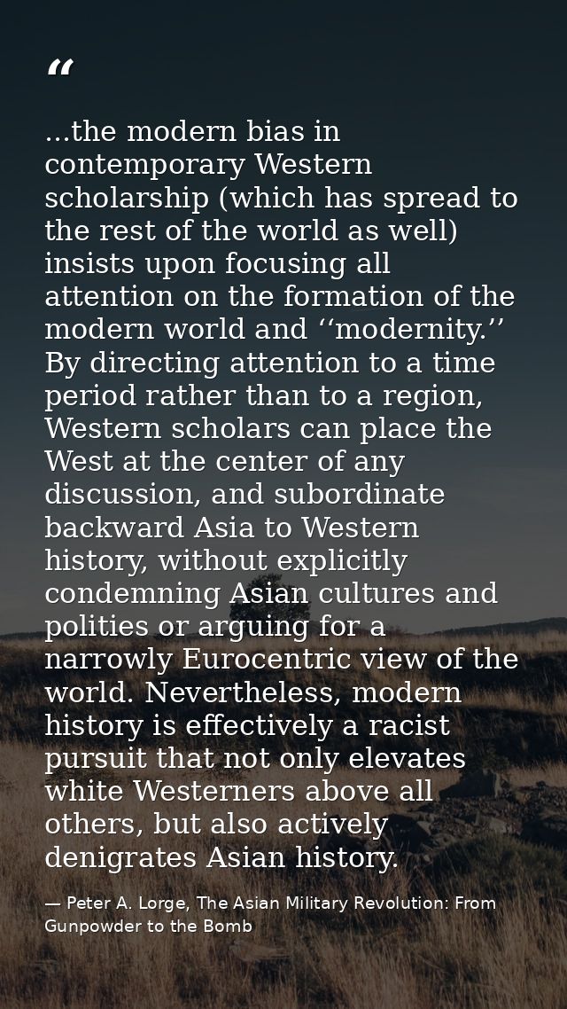 ...the modern bias in contemporary Western scholarship (which has spread to the rest of the world as well) insists upon  — Peter A. Lorge, The Asian Military Revolution: From Gunpowder to the Bomb