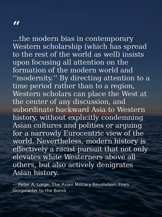 ...the modern bias in contemporary Western scholarship (which has spread to the rest of the world as well) insists upon  — Peter A. Lorge, The Asian Military Revolution: From Gunpowder to the Bomb
