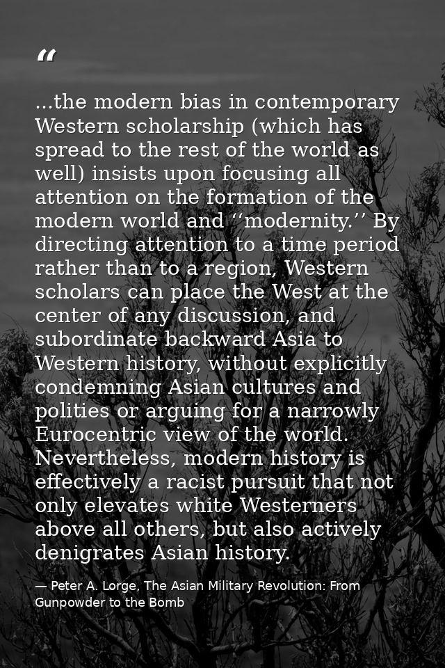 ...the modern bias in contemporary Western scholarship (which has spread to the rest of the world as well) insists upon  — Peter A. Lorge, The Asian Military Revolution: From Gunpowder to the Bomb