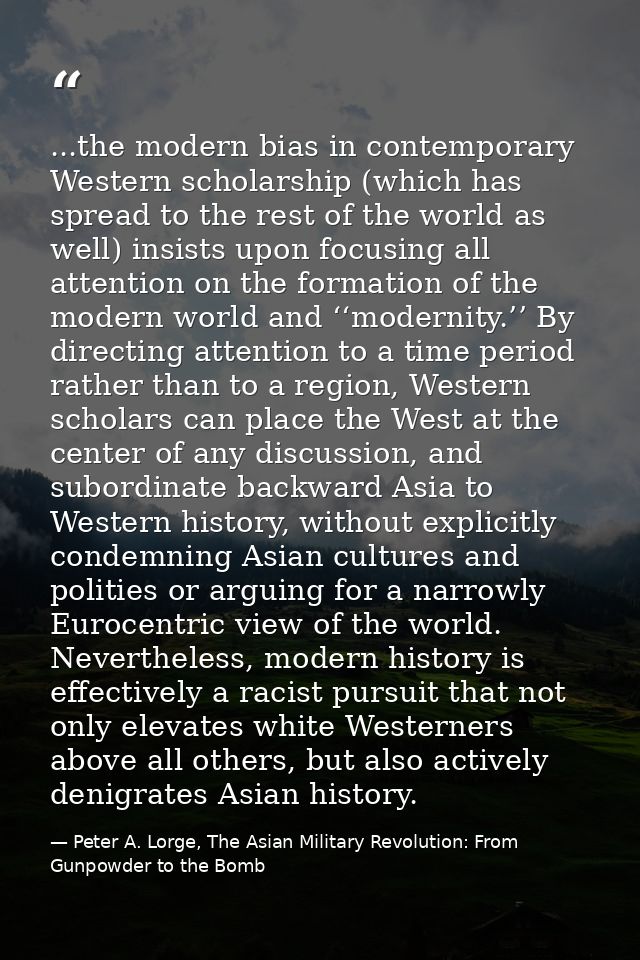 ...the modern bias in contemporary Western scholarship (which has spread to the rest of the world as well) insists upon  — Peter A. Lorge, The Asian Military Revolution: From Gunpowder to the Bomb