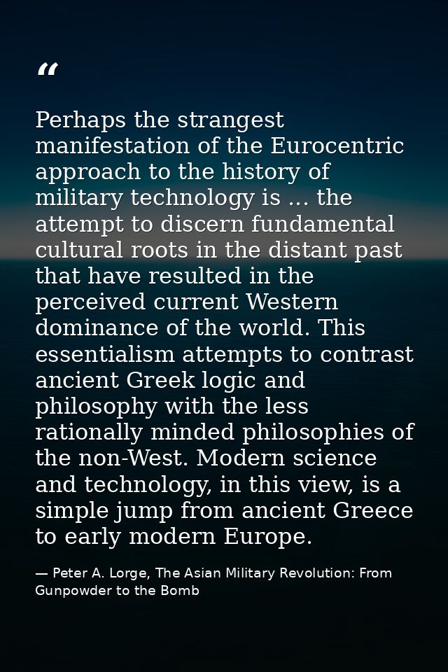 Perhaps the strangest manifestation of the Eurocentric approach to the history of military technology is ... the attempt — Peter A. Lorge, The Asian Military Revolution: From Gunpowder to the Bomb